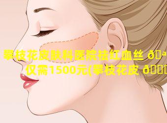 攀枝花皮肤科医院祛红血丝 🪴 仅需1500元(攀枝花皮 🍀 肤科医院祛红血丝仅需1500元吗)